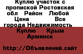 Куплю участок с пропиской.Ростовская обл › Район ­ Любой › Цена ­ 15 000 - Все города Недвижимость » Куплю   . Крым,Армянск